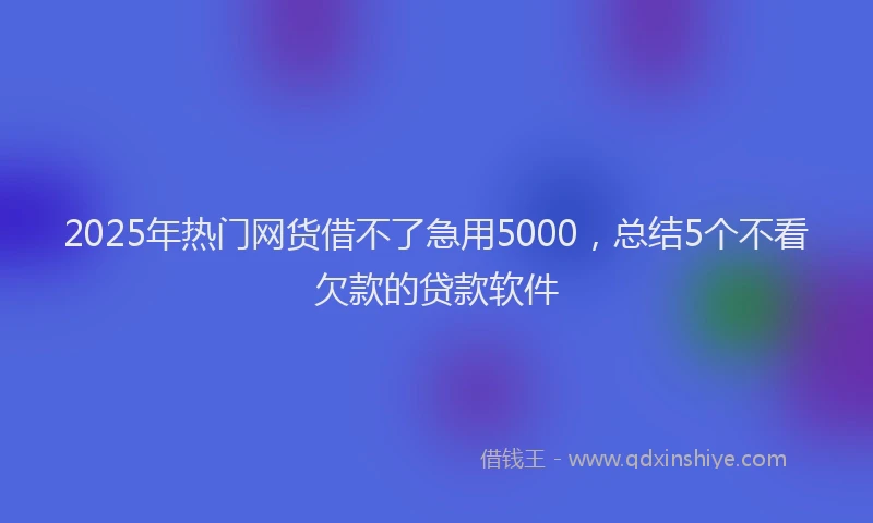 2025年热门网货借不了急用5000，总结5个不看欠款的贷款软件