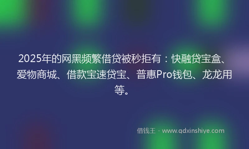2025年的网黑频繁借贷被秒拒有：快融贷宝盒、爱物商城、借款宝速贷宝、普惠Pro钱包、龙龙用等。