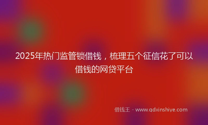 2025年热门监管锁借钱，梳理五个征信花了可以借钱的网贷平台
