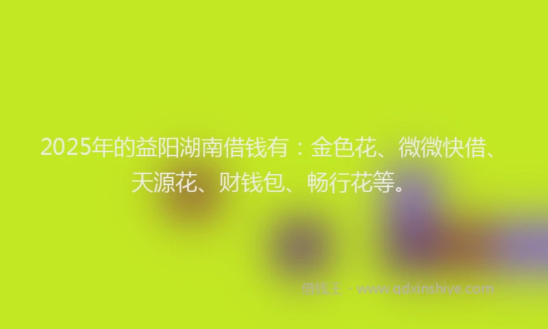 2025年的益阳湖南借钱有：金色花、微微快借、天源花、财钱包、畅行花等。