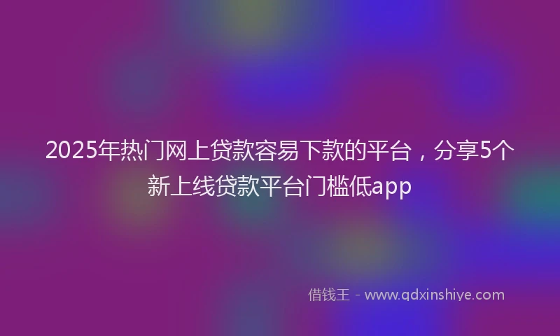 2025年热门网上贷款容易下款的平台，分享5个新上线贷款平台门槛低app