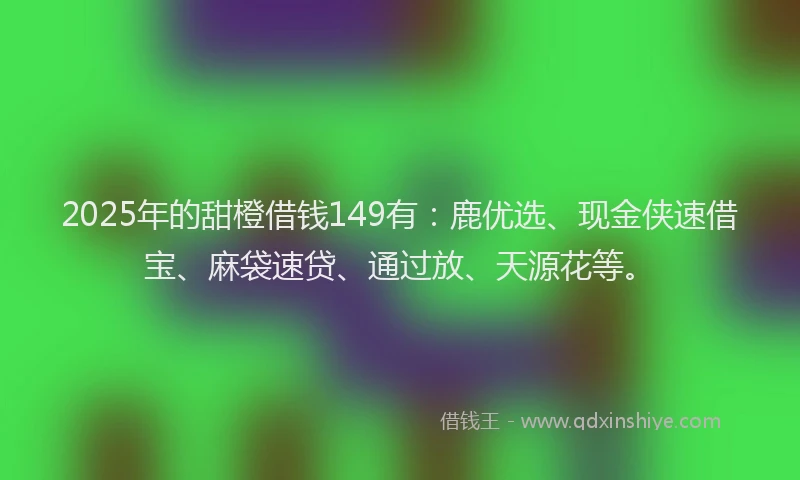 2025年的甜橙借钱149有：鹿优选、现金侠速借宝、麻袋速贷、通过放、天源花等。