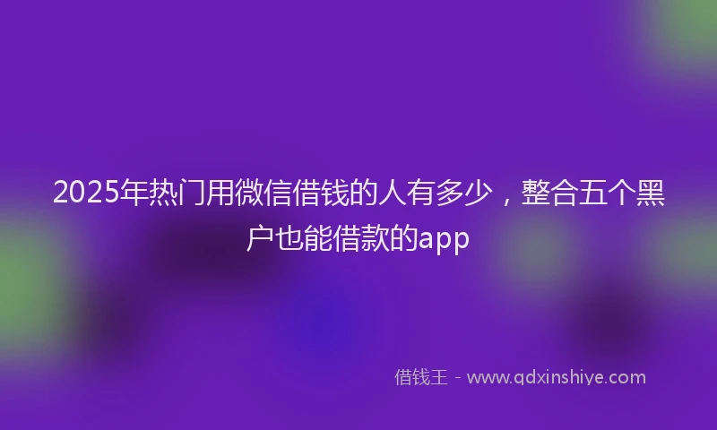 2025年热门用微信借钱的人有多少，整合五个黑户也能借款的app