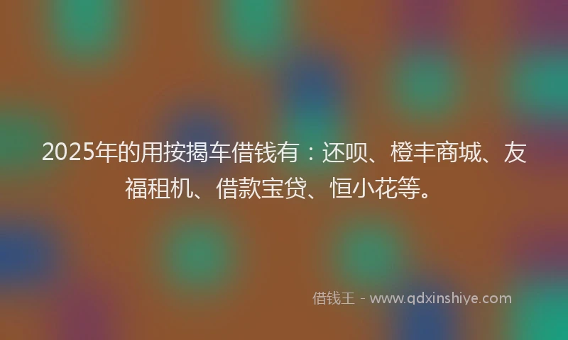 2025年的用按揭车借钱有：还呗、橙丰商城、友福租机、借款宝贷、恒小花等。