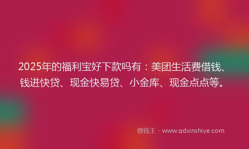 2025年的福利宝好下款吗有：美团生活费借钱、钱进快贷、现金快易贷、小金库、现金点点等。