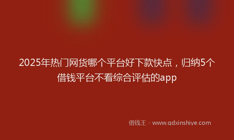 2025年热门网货哪个平台好下款快点，归纳5个借钱平台不看综合评估的app