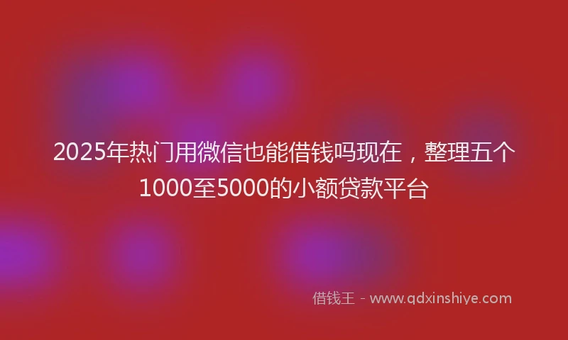 2025年热门用微信也能借钱吗现在，整理五个1000至5000的小额贷款平台