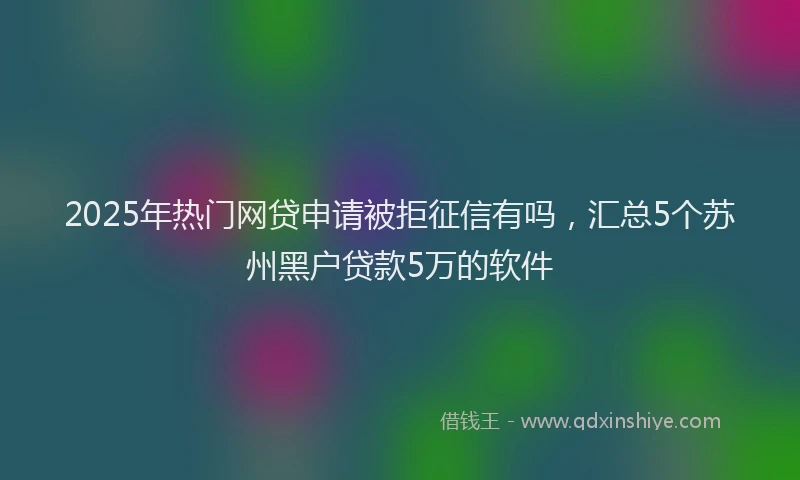 2025年热门网贷申请被拒征信有吗，汇总5个苏州黑户贷款5万的软件