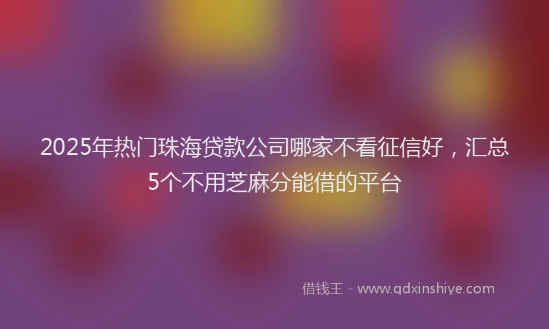2025年热门珠海贷款公司哪家不看征信好,汇总5个不用芝麻分能借的平台