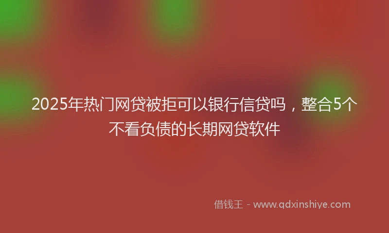 2025年热门网贷被拒可以银行信贷吗，整合5个不看负债的长期网贷软件