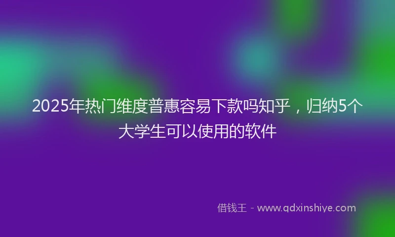 2025年热门维度普惠容易下款吗知乎，归纳5个大学生可以使用的软件