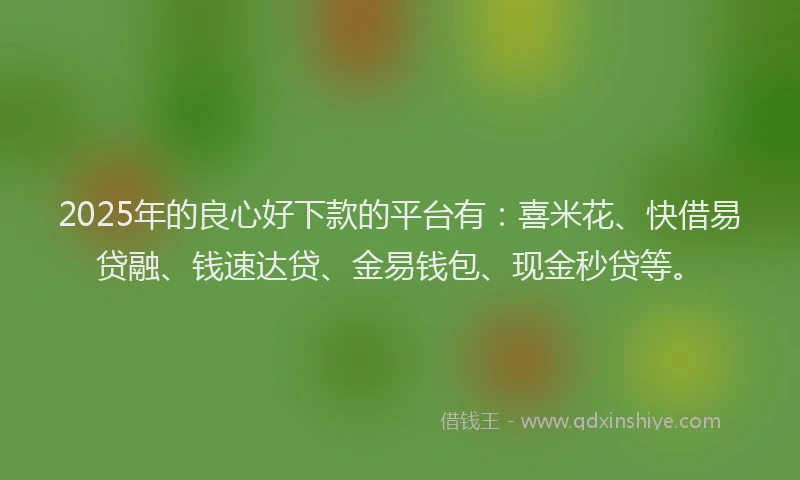 2025年的良心好下款的平台有：喜米花、快借易贷融、钱速达贷、金易钱包、现金秒贷等。