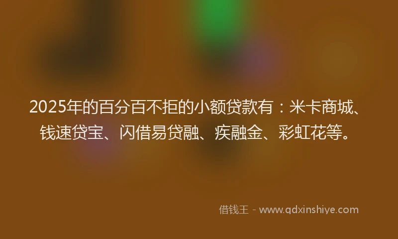 2025年的百分百不拒的小额贷款有：米卡商城、钱速贷宝、闪借易贷融、疾融金、彩虹花等。