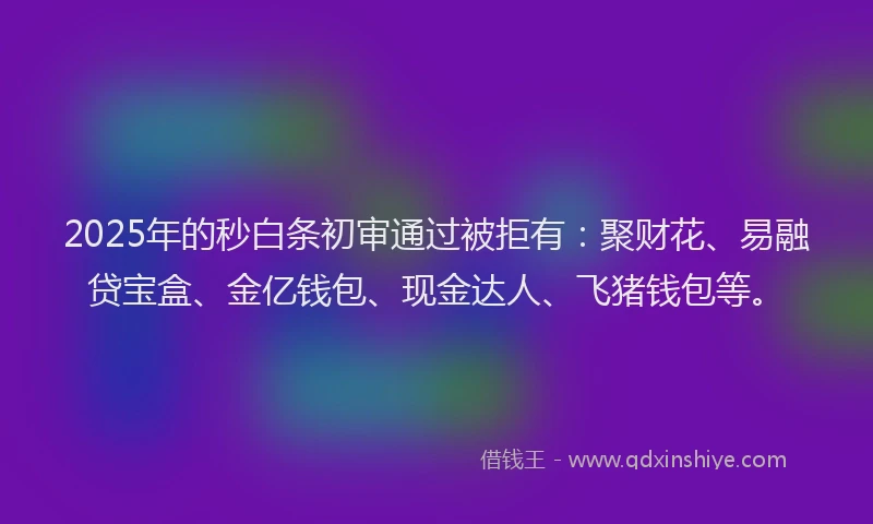 2025年的秒白条初审通过被拒有：聚财花、易融贷宝盒、金亿钱包、现金达人、飞猪钱包等。