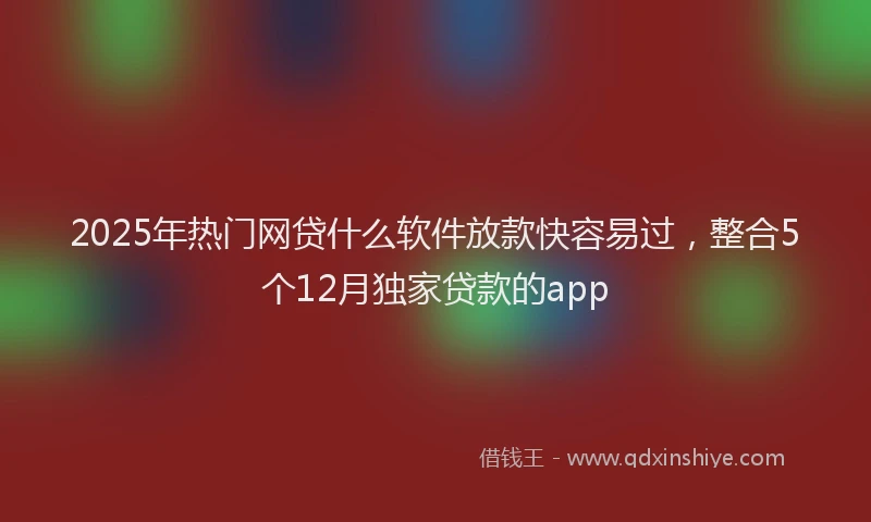 2025年热门网贷什么软件放款快容易过，整合5个12月独家贷款的app