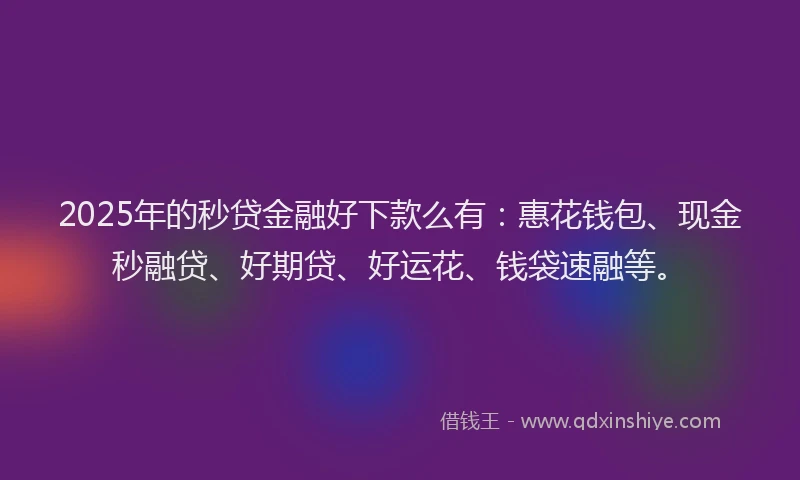 2025年的秒贷金融好下款么有：惠花钱包、现金秒融贷、好期贷、好运花、钱袋速融等。