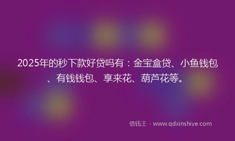 2025年的秒下款好贷吗有:金宝盒贷、小鱼钱包、有钱钱包、享来花、葫芦花等。