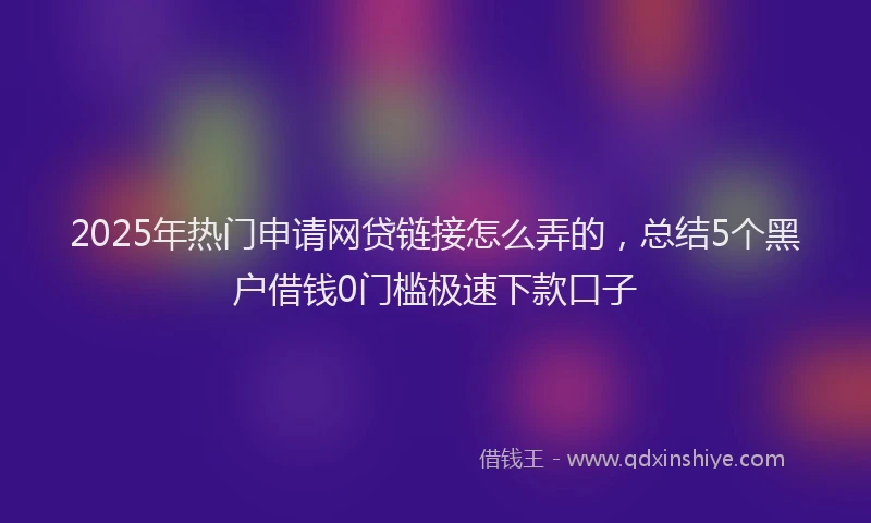 2025年热门申请网贷链接怎么弄的,总结5个黑户借钱0门槛极速下款口子