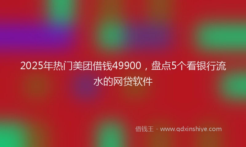 2025年热门美团借钱49900，盘点5个看银行流水的网贷软件