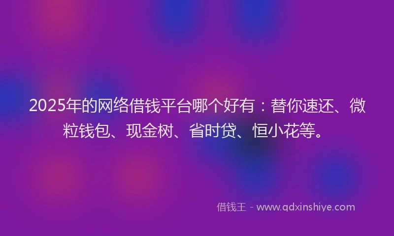 2025年的网络借钱平台哪个好有：替你速还、微粒钱包、现金树、省时贷、恒小花等。