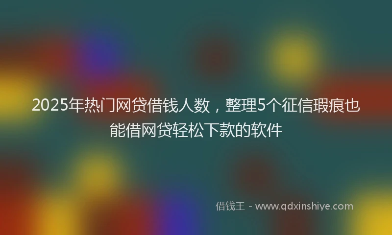 2025年热门网贷借钱人数，整理5个征信瑕疵也能借网贷轻松下款的软件