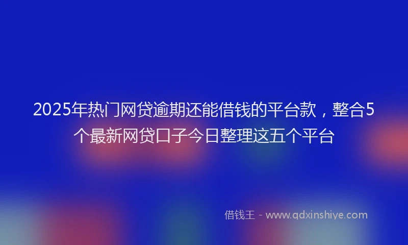 2025年热门网贷逾期还能借钱的平台款，整合5个最新网贷口子今日整理这五个平台
