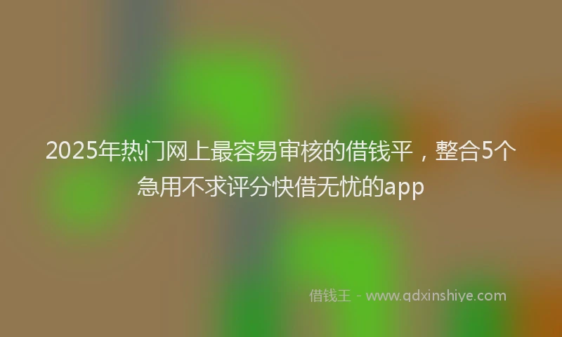 2025年热门网上最容易审核的借钱平，整合5个急用不求评分快借无忧的app