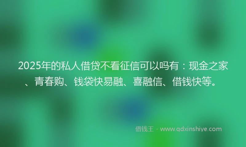 2025年的私人借贷不看征信可以吗有：现金之家、青春购、钱袋快易融、喜融信、借钱快等。