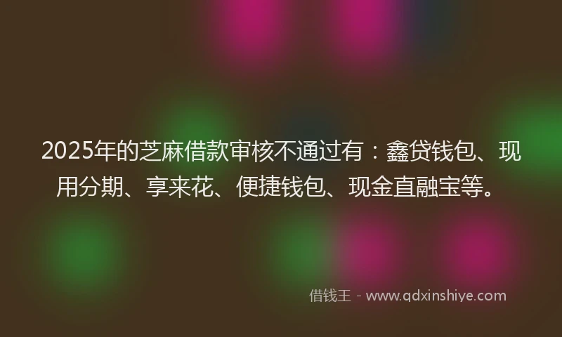2025年的芝麻借款审核不通过有：鑫贷钱包、现用分期、享来花、便捷钱包、现金直融宝等。