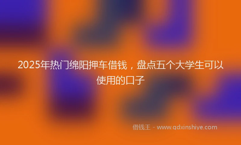 2025年热门绵阳押车借钱，盘点五个大学生可以使用的口子