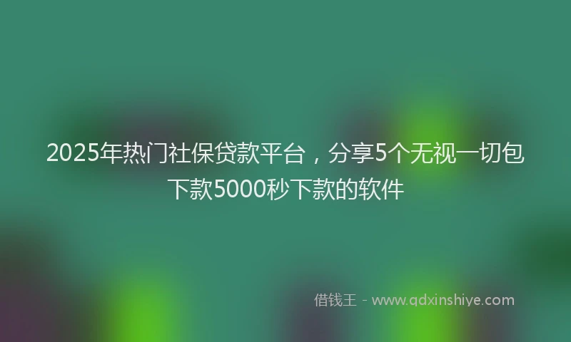 2025年热门社保贷款平台，分享5个无视一切包下款5000秒下款的软件
