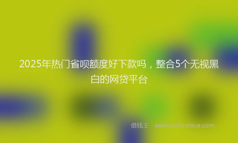 2025年热门省呗额度好下款吗，整合5个无视黑白的网贷平台