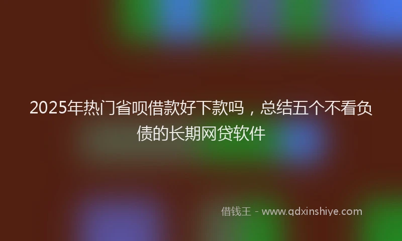 2025年热门省呗借款好下款吗，总结五个不看负债的长期网贷软件