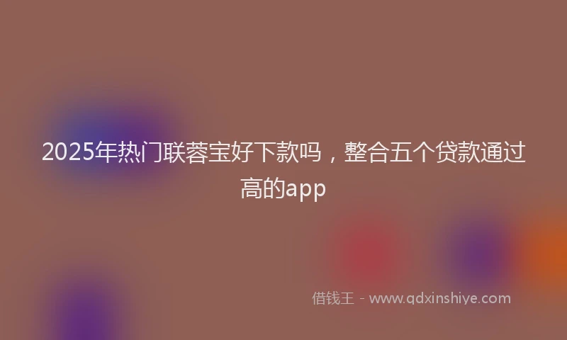 2025年热门联蓉宝好下款吗，整合五个贷款通过高的app