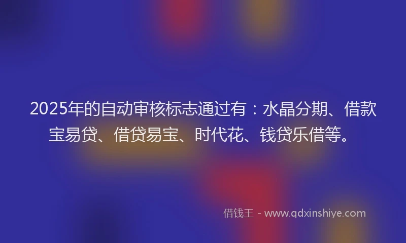 2025年的自动审核标志通过有：水晶分期、借款宝易贷、借贷易宝、时代花、钱贷乐借等。