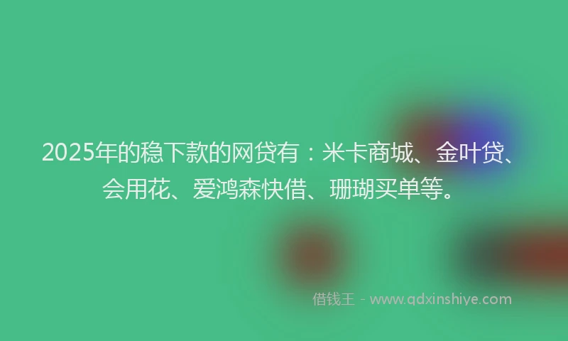 2025年的稳下款的网贷有:米卡商城、金叶贷、会用花、爱鸿森快借、珊瑚买单等。
