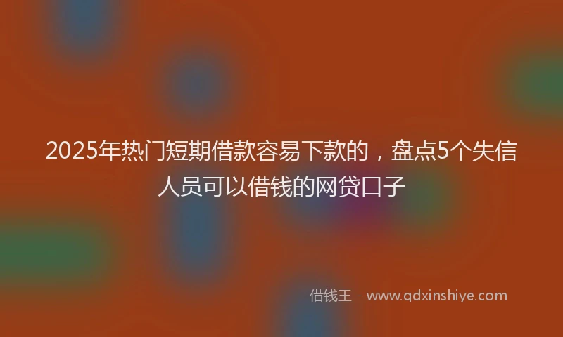 2025年热门短期借款容易下款的，盘点5个失信人员可以借钱的网贷口子