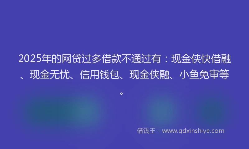 2025年的网贷过多借款不通过有：现金侠快借融、现金无忧、信用钱包、现金侠融、小鱼免审等。