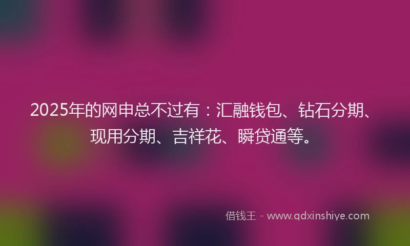 2025年的网申总不过有:汇融钱包、钻石分期、现用分期、吉祥花、瞬贷通等。