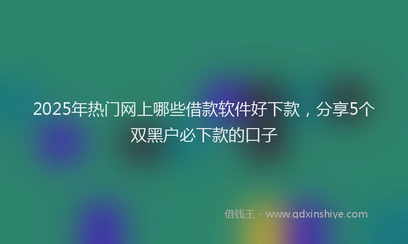 2025年热门网上哪些借款软件好下款，分享5个双黑户必下款的口子