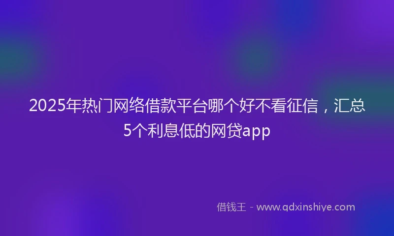 2025年热门网络借款平台哪个好不看征信，汇总5个利息低的网贷app