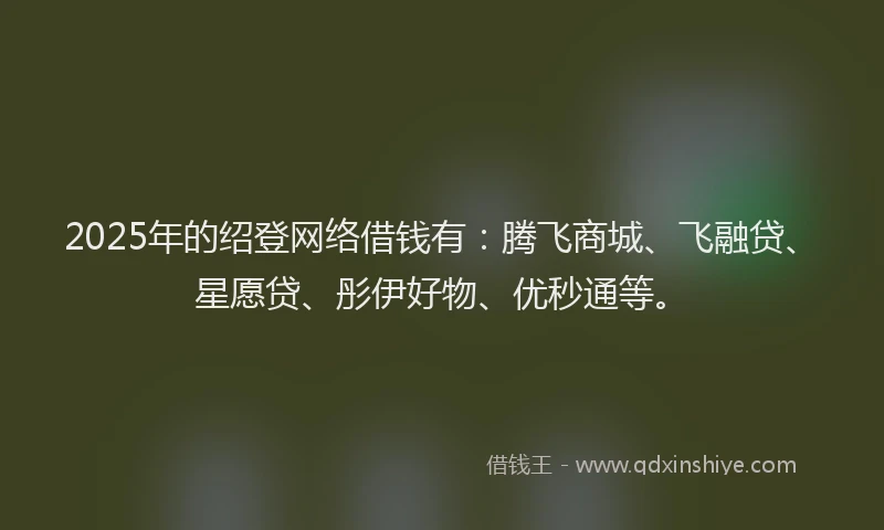 2025年的绍登网络借钱有：腾飞商城、飞融贷、星愿贷、彤伊好物、优秒通等。