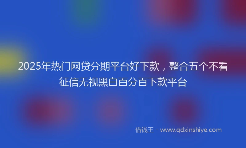 2025年热门网贷分期平台好下款，整合五个不看征信无视黑白百分百下款平台