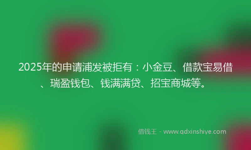 2025年的申请浦发被拒有：小金豆、借款宝易借、瑞盈钱包、钱满满贷、招宝商城等。