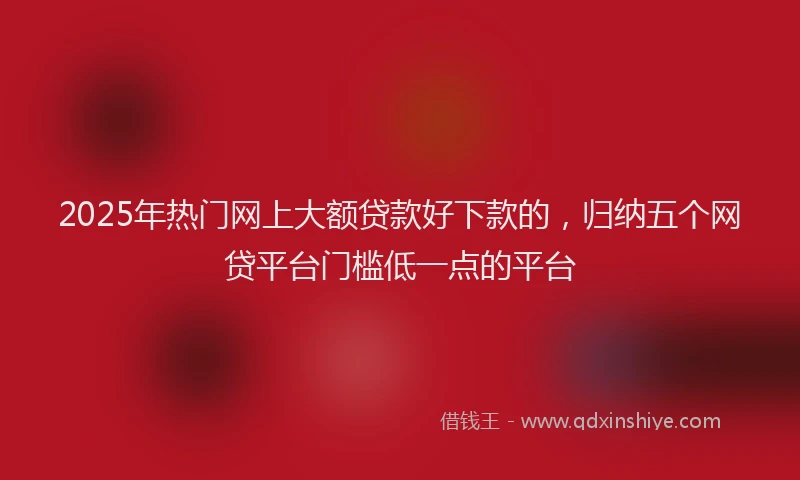 2025年热门网上大额贷款好下款的，归纳五个网贷平台门槛低一点的平台