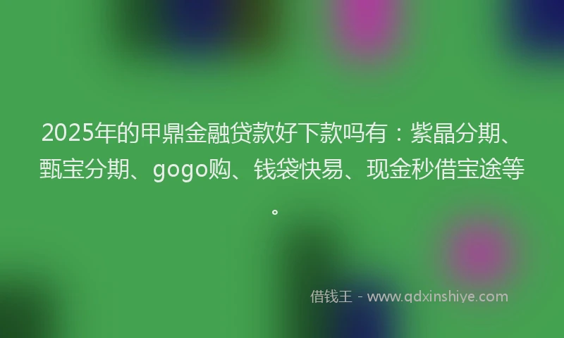 2025年的甲鼎金融贷款好下款吗有：紫晶分期、甄宝分期、gogo购、钱袋快易、现金秒借宝途等。