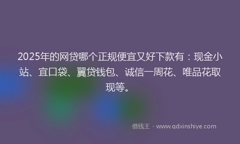2025年的网贷哪个正规便宜又好下款有：现金小站、宜口袋、翼贷钱包、诚信一周花、唯品花取现等。