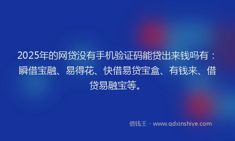 2025年的网贷没有手机验证码能贷出来钱吗有：瞬借宝融、易得花、快借易贷宝盒、有钱来、借贷易融宝等。
