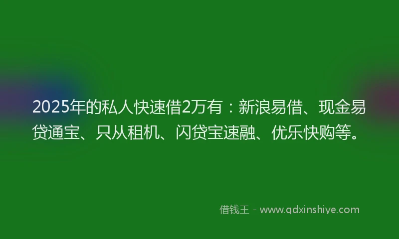 2025年的私人快速借2万有：新浪易借、现金易贷通宝、只从租机、闪贷宝速融、优乐快购等。
