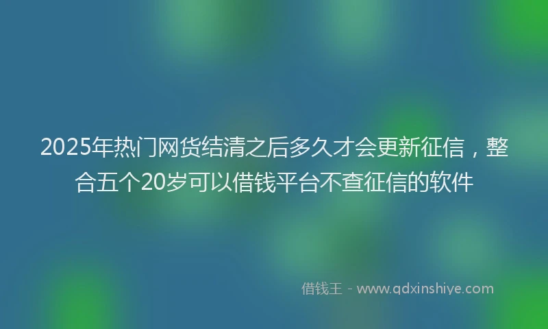 2025年热门网货结清之后多久才会更新征信,整合五个20岁可以借钱平台不查征信的软件